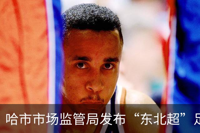 哈市市场监管局发布“东北超”足球赛事广告合规提示
